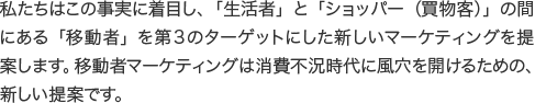 私たちはこの事実に着目し、「生活者」と「ショッパー（買物客）」の間にある「移動者」を第３のターゲットにした新しいマーケティングを提案します。移動者マーケティングは消費不況時代に風穴を開けるための、新しい提案です。