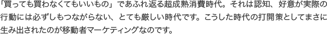 「買っても買わなくてもいいもの」であふれ返る超成熟消費時代。それは認知、好意が実際の行動には必ずしもつながらない、とても厳しい時代です。こうした時代の打開策としてまさに生み出されたのが移動者マーケティングなのです。