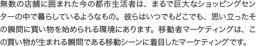 無数の店舗に囲まれた今の都市生活者は、まるで巨大なショッピングセンターの中で暮らしているようなもの。彼らはいつでもどこでも、思い立ったその瞬間に買い物を始められる環境にあります。移動者マーケティングは、この買い物が生まれる瞬間である移動シーンに着目したマーケティングです。