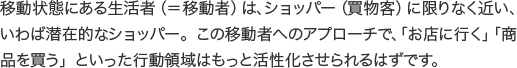 移動状態にある生活者（＝移動者）は、ショッパー（買物客）に限りなく近い、いわば潜在的なショッパー。この移動者へのアプローチで、「お店に行く」「商品を買う」といった行動領域はもっと活性化させられるはずです。