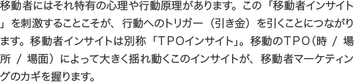 移動者にはそれ特有の心理や行動原理があります。この「移動者インサイト」を刺激することこそが、行動へのトリガー（引き金）を引くことにつながります。移動者インサイトは別称「ＴＰＯインサイト」。移動のＴＰＯ（時/場所/場面）によって大きく揺れ動くこのインサイトが、移動者マーケティングのカギを握ります。