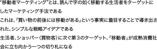 “移動者マーケティング”とは、読んで字の如く移動する生活者をターゲットにしたマーケティング手法であるこれは、「買い物の前後には移動がある」という事実に着目することで導き出された、シンプルな戦略アイデアである生活者、ショッパー（買物客）に次ぐ第３のターゲット、「移動者」が成熟消費社会に立ち向かう一つの切り札になる